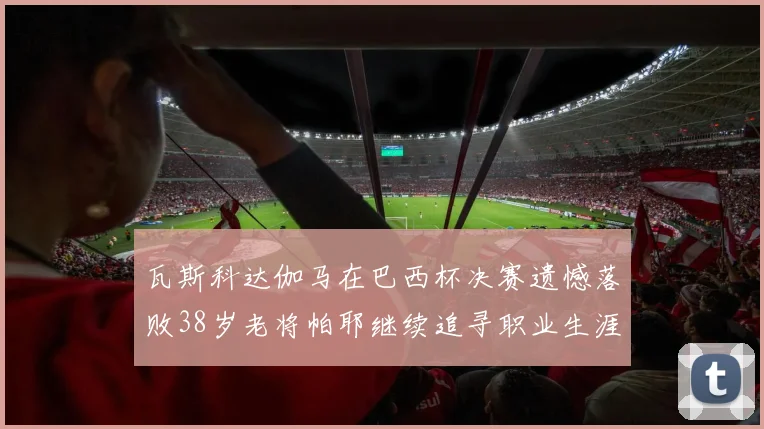 瓦斯科达伽马在巴西杯决赛遗憾落败38岁老将帕耶继续追寻职业生涯首冠