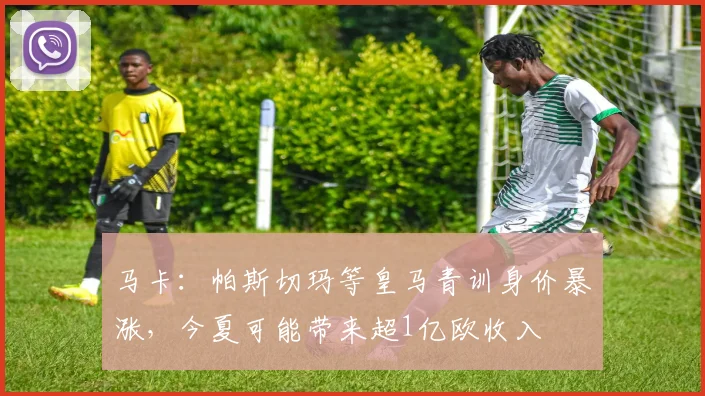马卡：帕斯切玛等皇马青训身价暴涨，今夏可能带来超1亿欧收入