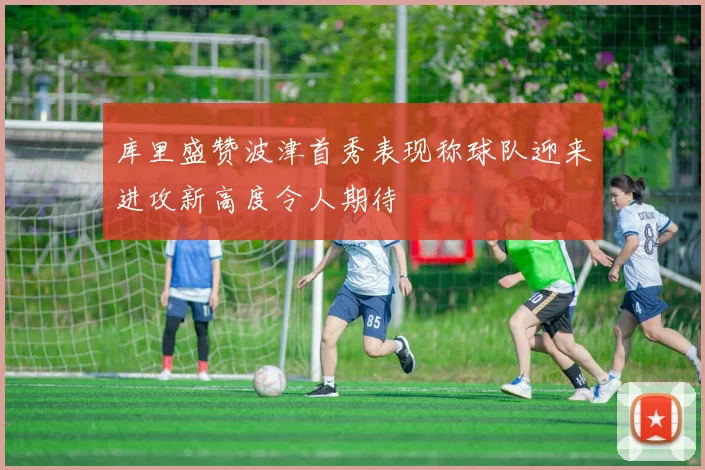 库里盛赞波津首秀表现称球队迎来进攻新高度令人期待