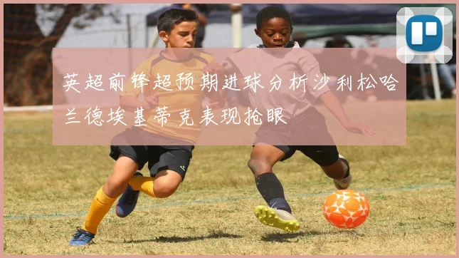 英超前锋超预期进球分析沙利松哈兰德埃基蒂克表现抢眼