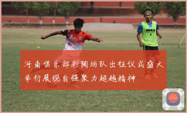 河南俱乐部彩陶坊队出征仪式盛大举行展现自强聚力超越精神