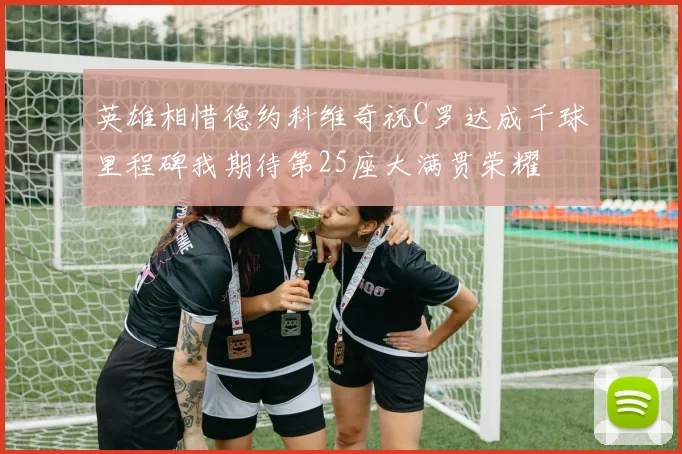 英雄相惜德约科维奇祝C罗达成千球里程碑我期待第25座大满贯荣耀