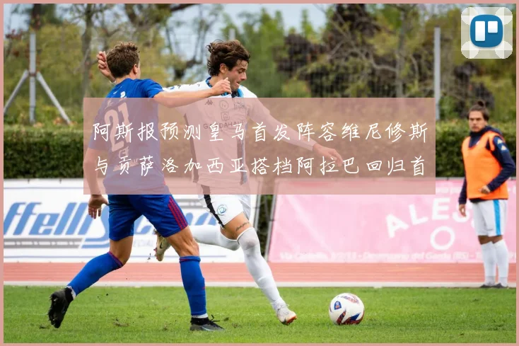 阿斯报预测皇马首发阵容维尼修斯与贡萨洛加西亚搭档阿拉巴回归首发位置