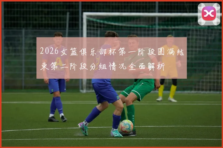 2026女篮俱乐部杯第一阶段圆满结束第二阶段分组情况全面解析