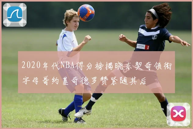 2020年代NBA得分榜揭晓东契奇领衔字母哥约基奇德罗赞紧随其后