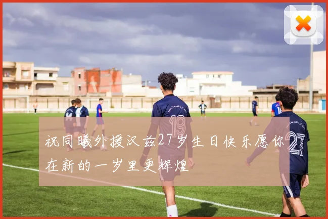祝同曦外援汉兹27岁生日快乐愿你在新的一岁里更辉煌