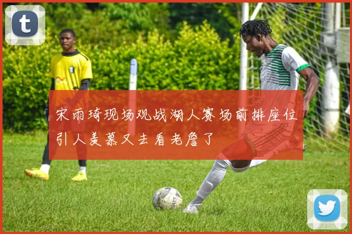 宋雨琦现场观战湖人赛场前排座位引人羡慕又去看老詹了