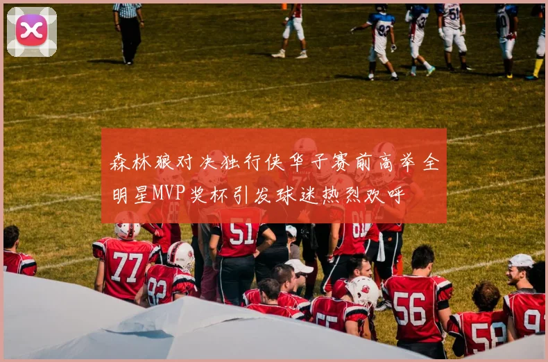 森林狼对决独行侠华子赛前高举全明星MVP奖杯引发球迷热烈欢呼