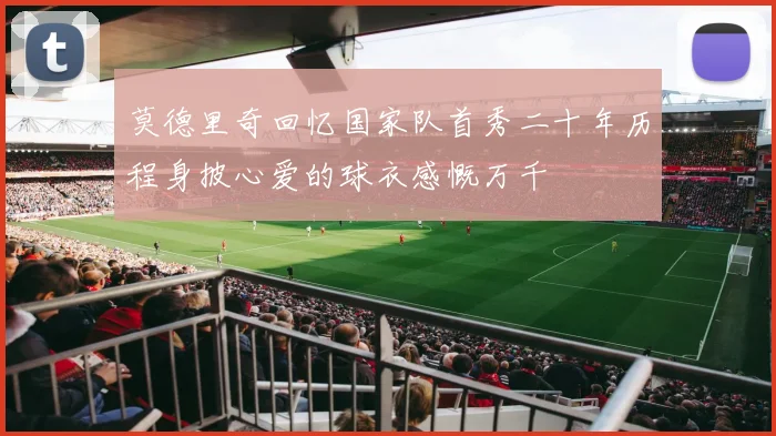 莫德里奇回忆国家队首秀二十年历程身披心爱的球衣感慨万千