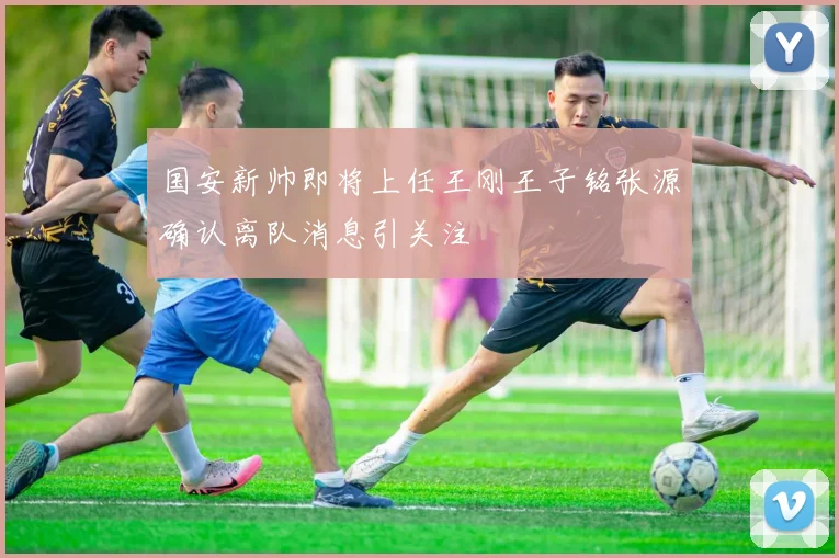 国安新帅即将上任王刚王子铭张源确认离队消息引关注