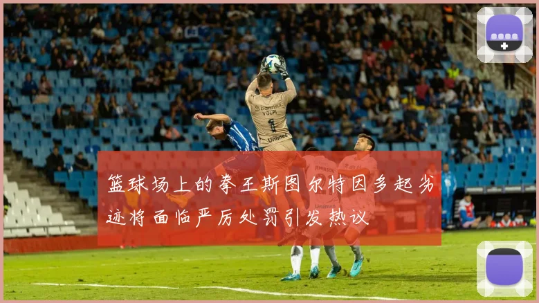 篮球场上的拳王斯图尔特因多起劣迹将面临严厉处罚引发热议