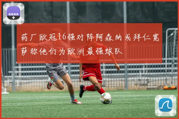 药厂欧冠16强对阵阿森纳或拜仁宽萨称他们为欧洲最强球队