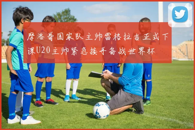 摩洛哥国家队主帅雷格拉吉正式下课U20主帅紧急接手备战世界杯