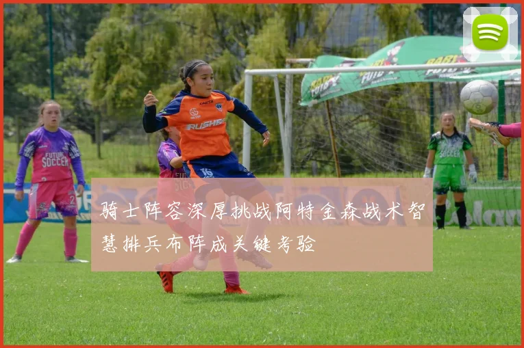 骑士阵容深厚挑战阿特金森战术智慧排兵布阵成关键考验