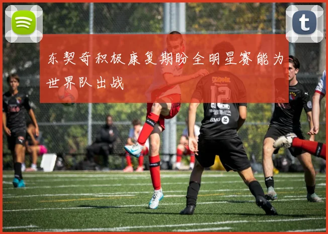 东契奇积极康复期盼全明星赛能为世界队出战
