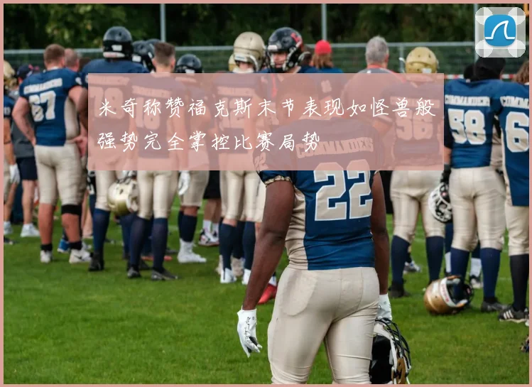 米奇称赞福克斯末节表现如怪兽般强势完全掌控比赛局势