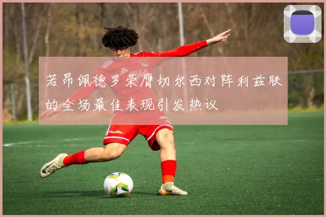 若昂佩德罗荣膺切尔西对阵利兹联的全场最佳表现引发热议
