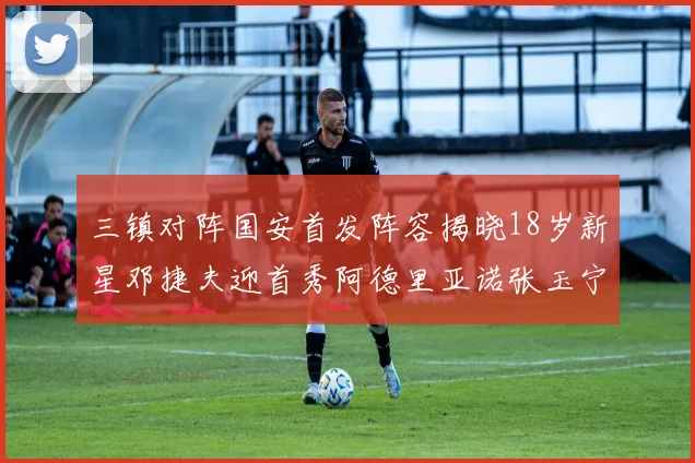 三镇对阵国安首发阵容揭晓18岁新星邓捷夫迎首秀阿德里亚诺张玉宁领衔出战