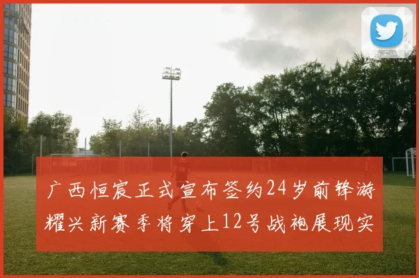 广西恒宸正式宣布签约24岁前锋游耀兴新赛季将穿上12号战袍展现实力