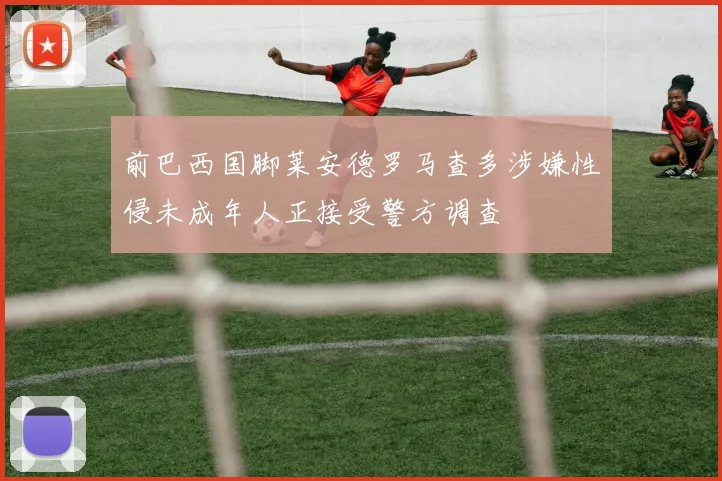 前巴西国脚莱安德罗马查多涉嫌性侵未成年人正接受警方调查