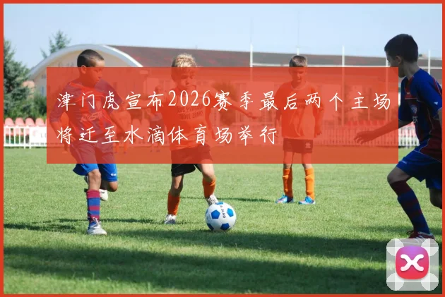 津门虎宣布2026赛季最后两个主场将迁至水滴体育场举行