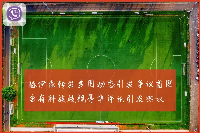 赫伊森转发多图动态引发争议首图含有种族歧视辱华评论引发热议