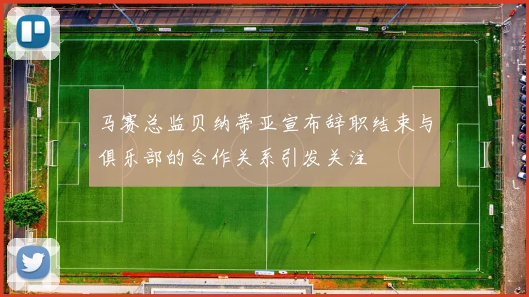 马赛总监贝纳蒂亚宣布辞职结束与俱乐部的合作关系引发关注