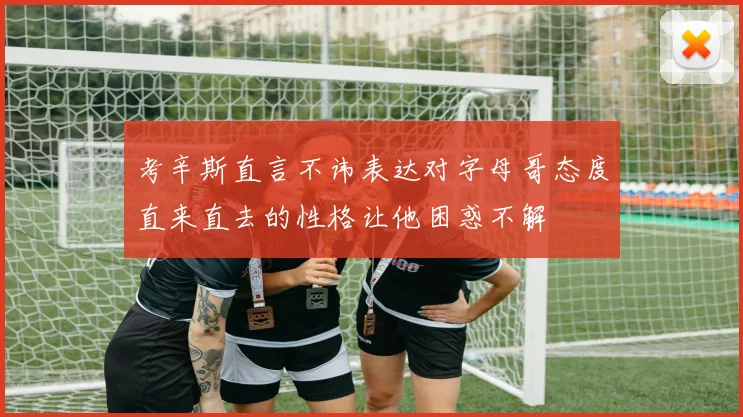 考辛斯直言不讳表达对字母哥态度直来直去的性格让他困惑不解