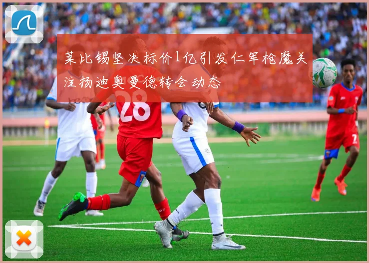 莱比锡坚决标价1亿引发仁军枪魔关注扬迪奥曼德转会动态