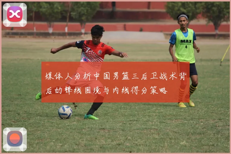 媒体人分析中国男篮三后卫战术背后的锋线困境与内线得分策略