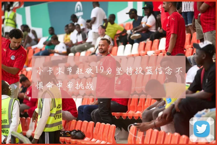 小卡末节狂砍19分坚持投篮信念不惧命中率挑战