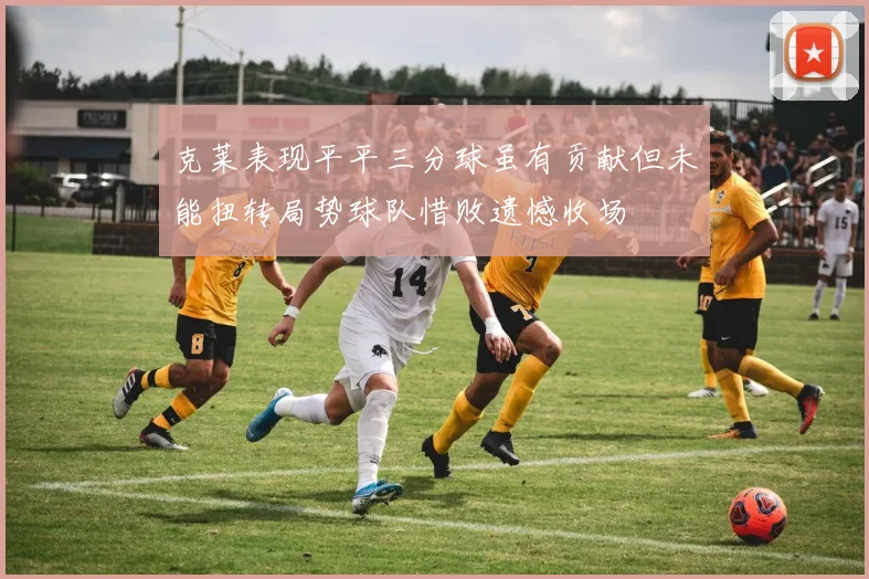 克莱表现平平三分球虽有贡献但未能扭转局势球队惜败遗憾收场