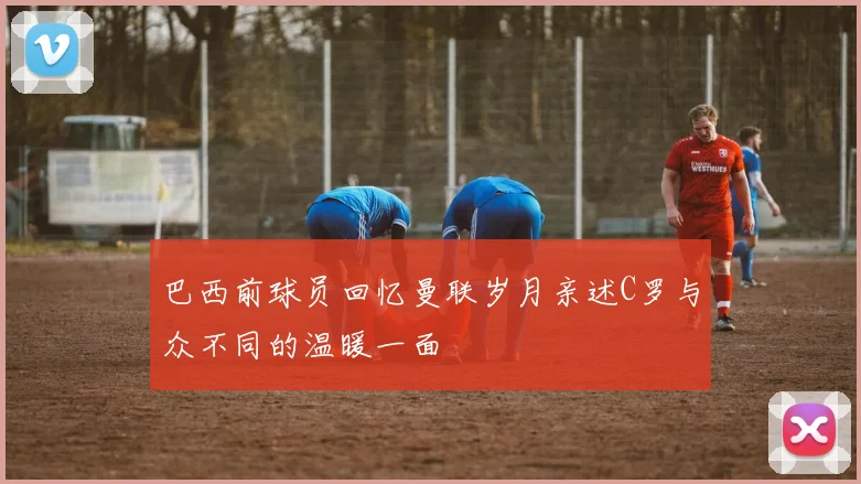 巴西前球员回忆曼联岁月亲述C罗与众不同的温暖一面