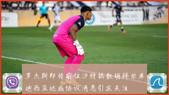 罗杰斯即将前往沙特执教胡拜尔库迪西亚达成协议消息引发关注