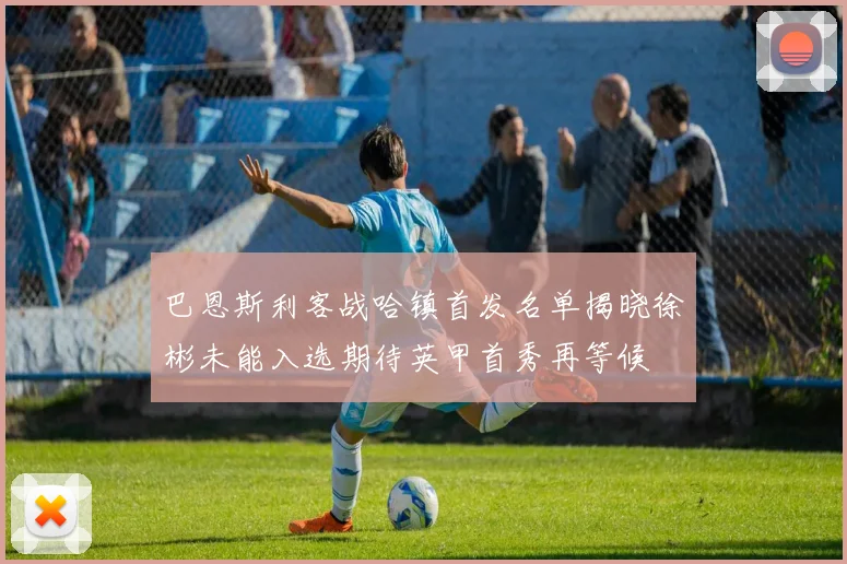 巴恩斯利客战哈镇首发名单揭晓徐彬未能入选期待英甲首秀再等候