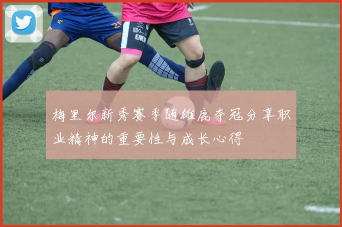 梅里尔新秀赛季随雄鹿夺冠分享职业精神的重要性与成长心得