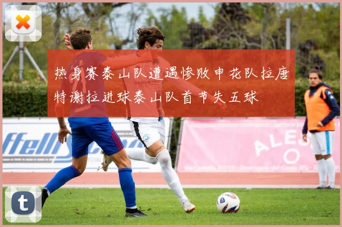 热身赛泰山队遭遇惨败申花队拉唐特谢拉进球泰山队首节失五球