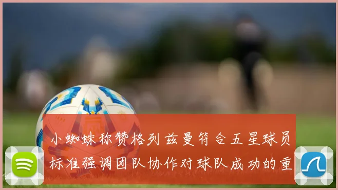 小蜘蛛称赞格列兹曼符合五星球员标准强调团队协作对球队成功的重要性