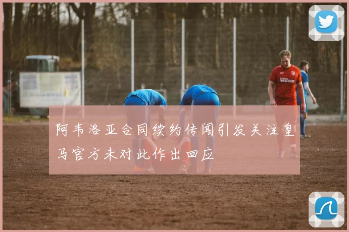 阿韦洛亚合同续约传闻引发关注皇马官方未对此作出回应