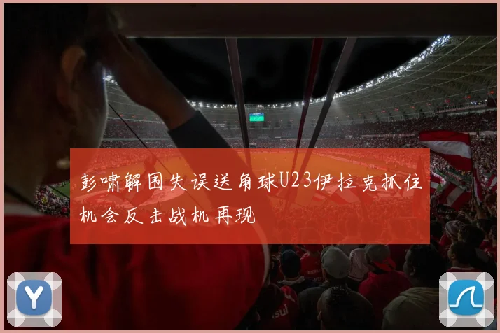彭啸解围失误送角球U23伊拉克抓住机会反击战机再现